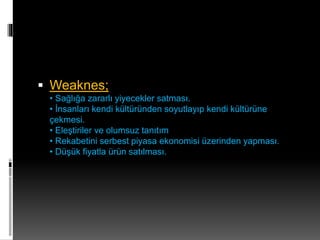 Weaknes; 
• Sağlığa zararlı yiyecekler satması. 
• İnsanları kendi kültüründen soyutlayıp kendi kültürüne 
çekmesi. 
• Eleştiriler ve olumsuz tanıtım 
• Rekabetini serbest piyasa ekonomisi üzerinden yapması. 
• Düşük fiyatla ürün satılması. 
 