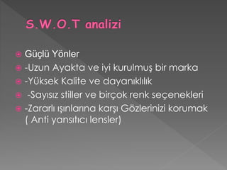  Güçlü Yönler 
 -Uzun Ayakta ve iyi kurulmuş bir marka 
 -Yüksek Kalite ve dayanıklılık 
 -Sayısız stiller ve birçok renk seçenekleri 
 -Zararlı ışınlarına karşı Gözlerinizi korumak 
( Anti yansıtıcı lensler) 
 