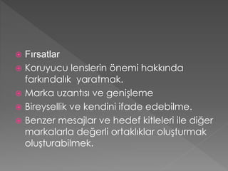  Fırsatlar 
 Koruyucu lenslerin önemi hakkında 
farkındalık yaratmak. 
 Marka uzantısı ve genişleme 
 Bireysellik ve kendini ifade edebilme. 
 Benzer mesajlar ve hedef kitleleri ile diğer 
markalarla değerli ortaklıklar oluşturmak 
oluşturabilmek. 
 