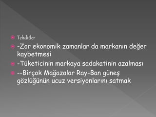  Tehditler 
 -Zor ekonomik zamanlar da markanın değer 
kaybetmesi 
 -Tüketicinin markaya sadakatinin azalması 
 --Birçok Mağazalar Ray-Ban güneş 
gözlüğünün ucuz versiyonlarını satmak 
 