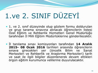 1.ve 2. SINIF DÜZEYİ
 1. ve 2. sınıf düzeyinde olup gözlem formu doldurulan
ve grup tarama sınavına alınacak öğrencilerin listesi
Özel Eğitim ve Rehberlik Hizmetleri Genel Müdürlüğü
tarafından İl Milli Eğitim Müdürlüklerine gönderilecektir.
 İl tanılama sınav komisyonları tarafından 14 Aralık
2015- 08 Ocak 2016 tarihleri arasında öğrencilerin
sınava girecekleri yer (öncelik Bilim ve Sanat
Merkezleri ve Rehberlik ve Araştırma Merkezleri) tarih
ve saat ile ilgili bilgiler düzenlenerek devam ettikleri
örgün eğitim kurumunca velilerine duyurulacaktır.
34
 