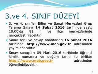 3.ve 4. SINIF DÜZEYİ
 3. ve 4. sınıflar Bilim ve Sanat Merkezleri Grup
Tarama Sınavı 14 Şubat 2016 tarihinde saat:
10.00’da 81 il ve ilçe merkezlerinde
gerçekleştirilecektir.
 Sınav soru ve cevap anahtarları 16 Şubat 2016
tarihinde http://www.meb.gov.tr adresinden
yayımlanacaktır.
 Sınav sonuçları 09 Mart 2016 tarihinde öğrenci
kimlik numarası ve doğum tarihi ile birlikte
http://www.meb.gov.tr adresinden
öğrenilebilecektir.
37
 