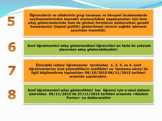 Sınıf öğretmenleri aday gösterecekleri öğrencileri en fazla iki yetenek
alanından aday gösterebilecektir.
Sınıf öğretmenleri aday gösterdikleri her öğrenci için e-okul sistemi
üzerinden 09/11/2015 ile 27/11/2015 tarihleri arasında «Gözlem
Formu» nu dolduracaktır
 