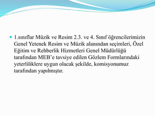 1.sınıflar Müzik ve Resim 2.3. ve 4. Sınıf öğrencilerimizin
Genel Yetenek Resim ve Müzik alanından seçimleri, Özel
Eğitim ve Rehberlik Hizmetleri Genel Müdürlüğü
tarafından MEB’e tavsiye edilen Gözlem Formlarındaki
yeterliliklere uygun olacak şekilde, komisyonumuz
tarafından yapılmıştır.
 