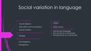 Social variation in language
 Sociolinguistics
• Social dialects
• Education and occupation
• Social markers
 Speech style and style-shifting
• Prestige
 Speech accommodation
• Convergence
• Divergence
 Register
• Jargon
 Slang
• Taboo terms
 African American English
• Vernacular language
• The sounds of a vernacular
• The grammar of a vernacular
 