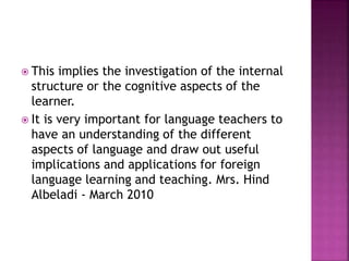  This implies the investigation of the internal
structure or the cognitive aspects of the
learner.
 It is very important for language teachers to
have an understanding of the different
aspects of language and draw out useful
implications and applications for foreign
language learning and teaching. Mrs. Hind
Albeladi - March 2010
 