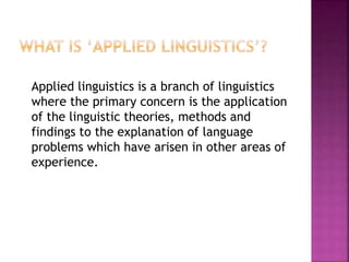 Applied linguistics is a branch of linguistics
where the primary concern is the application
of the linguistic theories, methods and
findings to the explanation of language
problems which have arisen in other areas of
experience.
 