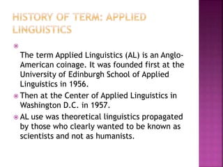 
The term Applied Linguistics (AL) is an Anglo-
American coinage. It was founded first at the
University of Edinburgh School of Applied
Linguistics in 1956.
 Then at the Center of Applied Linguistics in
Washington D.C. in 1957.
 AL use was theoretical linguistics propagated
by those who clearly wanted to be known as
scientists and not as humanists.
 