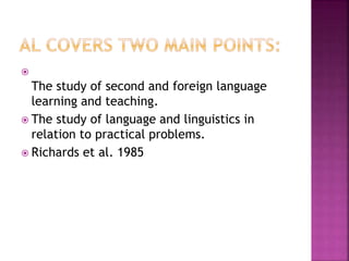 
The study of second and foreign language
learning and teaching.
 The study of language and linguistics in
relation to practical problems.
 Richards et al. 1985
 