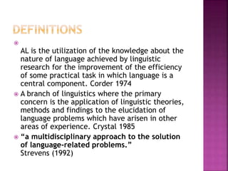 
AL is the utilization of the knowledge about the
nature of language achieved by linguistic
research for the improvement of the efficiency
of some practical task in which language is a
central component. Corder 1974
 A branch of linguistics where the primary
concern is the application of linguistic theories,
methods and findings to the elucidation of
language problems which have arisen in other
areas of experience. Crystal 1985
 “a multidisciplinary approach to the solution
of language-related problems.”
Strevens (1992)
 