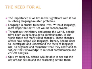  The importance of AL lies in the significant role it has
in solving language-related problems.
 Language is crucial to human lives. Without language,
most important activities will be inconceivable.
 Throughout the history and across the world, people
have been using language to communicate. In our
world there are many rapid changes. These changes
affect how people use language. Hence, people need
to investigate and understand the facts of language
use, to organize and formalize what they know and to
subject their knowledge to rational consideration and
critical analysis.
 Only by doing so, people will be able to set out the
options for action and the reasoning behind them.
 