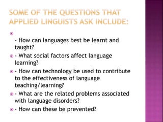 
- How can languages best be learnt and
taught?
 - What social factors affect language
learning?
 - How can technology be used to contribute
to the effectiveness of language
teaching/learning?
 - What are the related problems associated
with language disorders?
 - How can these be prevented?
 