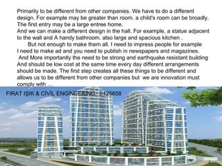 Primarily to be different from other companies. We have to do a different
design. For example may be greater than room. a child's room can be broadly.
The first entry may be a large entree home.
And we can make a different design in the hall. For example, a statue adjacent
to the wall and A handy bathroom. also large and spacious kitchen .
But not enough to make them all. I need to impress people for example
I need to make ad and you need to publish in newspapers and magazines.
And More importantly the need to be strong and earthquake resistant building
And should be low cost at the same time every day different arrangements
should be made. The first step creates all these things to be different and
allows us to be different from other companies but we are innovation must
comply with …
FIRAT IŞIK & CİVİL ENGİNEERİNG / 125658

 