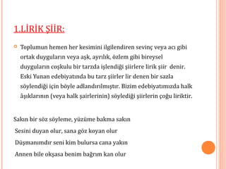 1.LİRİK ŞİİR:
 Toplumun hemen her kesimini ilgilendiren sevinç veya acı gibi
ortak duyguların veya aşk, ayrılık, özlem gibi bireysel
duyguların coşkulu bir tarzda işlendiği şiirlere lirik şiir denir.
Eski Yunan edebiyatında bu tarz şiirler lir denen bir sazla
söylendiği için böyle adlandırılmıştır. Bizim edebiyatımızda halk
âşıklarının (veya halk şairlerinin) söylediği şiirlerin çoğu liriktir.
Sakın bir söz söyleme, yüzüme bakma sakın
Sesini duyan olur, sana göz koyan olur
Düşmanımdır seni kim bulursa cana yakın
Annen bile okşasa benim bağrım kan olur
 