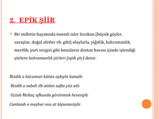 2. EPİK ŞİİR
 Bir milletin hayatında önemli izler bırakan (büyük göçler,
savaşlar, doğal afetler vb. gibi) olaylarla, yiğitlik, kahramanlık,
mertlik, yurt sevgisi gibi konuların destan havası içinde işlendiği
şiirlere kahramanlık şiirleri (epik şiir) denir.
Bizdik o hücumun bütün aşkıyla kanatlı
Bizdik o sabah ilk atılan safta yüz atlı
Uçtuk Mohaç ufkunda görünmek hevesiyle
Canlandı o meşhur ova at kişnemesiyle
 