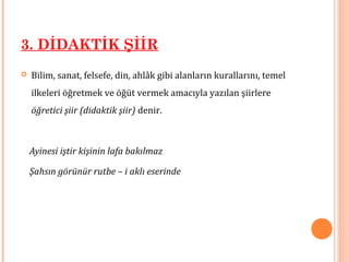 3. DİDAKTİK ŞİİR
 Bilim, sanat, felsefe, din, ahlâk gibi alanların kurallarını, temel
ilkeleri öğretmek ve öğüt vermek amacıyla yazılan şiirlere
öğretici şiir (didaktik şiir) denir.
Ayinesi iştir kişinin lafa bakılmaz
Şahsın görünür rutbe – i aklı eserinde
 