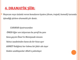  Heyecan veya üzüntü veren konuların tiyatro (dram, trajedi, komedi) tarzında
işlendiği şiirlere dramatik şiir denir.
CANAVAR tiyatrosundan
ÖMER-Eğer sen istiyorsan bu şerefi bu şanı
Sana geçsin Ömer’in Memişzade ünvanı
Yalnız saadetinden bana da bir hisse ayır
AHMET-Yediğiniz her lokma bir fakir ahı taşır
Sizden uzaklaşanlar Allah’a yakınlaşır.
4. DRAMATİK ŞİİR:
 