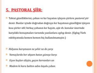  Tabiat güzelliklerini, çoban ve kır hayatını işleyen şiirlere pastoral şiir
denir. Bunlar içinde doğrudan doğruya kır hayatının güzelliğini işleyen
kısa şiirler idil; birkaç çobanın kır hayatı, aşk vb. konular üzerinde
karşılıklı konuşmaları tarzında yazılanlara eglog denir. (Eglog Türk
edebiyatında hemen hemen hiç kullanılmamıştır.)
 Hülyana karışmasın ne şehir ne de çarşı
 Yamaçlarda her akşam batan güneşe karşı
 Uçan kuşları düşün, geçen kervanları an
 Madem ki kara bahtın adını koydu çoban
5. PASTORAL ŞİİR:
 