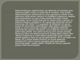 Telekomünikasyon sektöründede cep telefonları ile rekabete giren 
Samsung telefon üretimi ve satışında ilk sıradadır. Kısa sürede 
telekomünikasyon sektöründe bu çıkışı yapmasının sebebi Ar-Ge 
yatırımının fazla olması üretimini ve modellerini kullanıcının isteğine 
göre düzenlemesi ve uygun fiyata yüksek teknolojili cihazlar 
üretmesidir. Ayrıca Güney Kore gibi bir ülkede üretim yapması ve 
telekominikasyon yeniliklerinin ilk uygulandığı ülkelerden birinde 
bulunması (3G, Mobil TV'yi uygulayan ilk ülkelerden biri güney 
korede 4G denemeleri yapılmaktadır) diğer telefon markalarının 
birkaç ay sonra çıkaracağı modelleri ve özellikteki telefonları 
çıkarmasında yardımcı olmaktadır. Ayrıca IBM den sonra en çok 
patent alan şirkettir. Son olarak samsung 2010 yılında çıkardığı 
Samsung Wave cep telefonunda kendi ürettiği işletim sistemi olan 
"Bada"yı kullanmış ve mobil telefon sektöründe yazılım işinede 
girerek alanlarını daha da çok genişletmektedir. 2012 yılı toplam ciro 
olarak 187.5 milyar dolarla dünyanın en büyük elektronik 
şirketidir.2012 yılının üçüncü çeyreğine göre akıllı telefon 
pazarında Apple'ı, toplam telefon satışlarında Nokia'yı geçerek 
pazarın lideri durumundadır. 
 