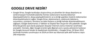 GOOGLE DRIVE NEDİR?
• Google Drive, Google tarafından oluşturulmuş ve yönetilen bir dosya depolama ve
senkronizasyon hizmetidir.[2][3] Bu hizmet; kullanıcıların bulutta doküman
depolayabilmelerini, dosya paylaşabilmelerini ve iş birliği yaptıkları kişilerle dokümanları
düzenleyebilmelerini sağlar. Google Drive; dokümanların, elektronik tabloların,
sunumların, çizimlerin, formların ve daha fazlasını iş birliği halinde düzenlenebilmesini
sağlayan; Google Dokümanlar, E-Tablolar ve Slaytlar'dan oluşan bir ofis paketidir. Google
Drive'da genele açık olarak paylaşılan dosyalar İnternet arama motorları tarafından
aranabilir. Hizmete, diğer Google ürünleri gibi @gmail.com e-posta adreslerini kullanan
bir Google Account hesabı ile kaydolmak mümkündür. • Google Drive; 24 Nisan 2012
tarihinde hizmete sunulmuştur ve 2014 yılı Ekim ayı itibarıyla aylık aktif kullanıcı sayısı
240 milyondur.
 