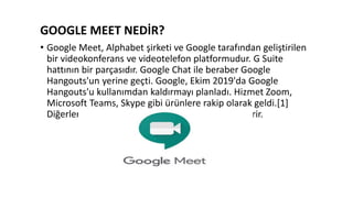 GOOGLE MEET NEDİR?
• Google Meet, Alphabet şirketi ve Google tarafından geliştirilen
bir videokonferans ve videotelefon platformudur. G Suite
hattının bir parçasıdır. Google Chat ile beraber Google
Hangouts'un yerine geçti. Google, Ekim 2019'da Google
Hangouts'u kullanımdan kaldırmayı planladı. Hizmet Zoom,
Microsoft Teams, Skype gibi ürünlere rakip olarak geldi.[1]
Diğerleri gibi bu hizmet de Google Hesabı gerekdirir.
 