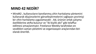 MIND 42 NEDİR?
• Mind42 , kullanıcıların kanıtlanmış zihin haritalama yöntemini
kullanarak düşüncelerini görselleştirmelerini sağlayan çevrimiçi
bir zihin haritalama uygulamasıdır . Ad, ürünün ortak çalışma
özelliklerine atıfta bulunur ve "iki kişilik akıl" gibi telaffuz
edilmesi amaçlanmıştır. Freelance Weekly tarafından en
sevdikleri zaman yönetimi ve organizasyon araçlarından biri
olarak önerildi.
 