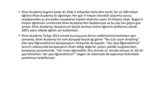 • Khan Academy bugüne kadar 41 dilde 5 milyardan fazla ders verdi; her yıl 100 milyon
öğrenci Khan Academy ile öğreniyor. Her gün 4 milyon interaktif alıştırma sorusu
cevaplanırken şu ana kadar cevaplanan toplam alıştırma sayısı 10 milyara ulaştı. Bugün 2
milyon öğretmen sınıflarında Khan Academy'den faydalanıyor ve bu sayı her geçen gün
artıyor. Khan Academy, dünyanın en büyük ücretsiz online öğrenim platformu olarak
200'e yakın ülkede eğitim için kullanılıyor.
• Khan Academy Türkçe 2014 yılında kuruluşunun birinci yıldönümünü kutlarken aynı
zamanda, Khan Academy’nin tüm dünyada büyük ilgi gören “You Can Learn Anything”
(Her Şeyi Öğrenebilirsin) kampanyasını Türkiye’de de başlattı. “Her Şeyi Öğrenebilirsin”
tanıtım videosunda kampanyanın ilham aldığı değerler çarpıcı şekilde vurgulanırken,
kampanya çerçevesinde, “Her insan öğrenebilir. Kim olursan ol, nerede olursan ol, tek bir
şeyi bilmelisin: Her şeyi öğrenebilirsin!” sloganı ile ülkemizde de toplumsal farkındalık
yaratılması hedefleniyor.
 
