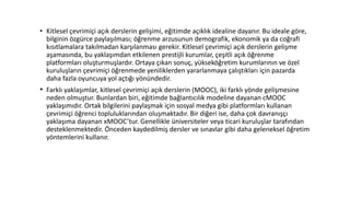 • Kitlesel çevrimiçi açık derslerin gelişimi, eğitimde açıklık idealine dayanır. Bu ideale göre,
bilginin özgürce paylaşılması; öğrenme arzusunun demografik, ekonomik ya da coğrafi
kısıtlamalara takılmadan karşılanması gerekir. Kitlesel çevrimiçi açık derslerin gelişme
aşamasında, bu yaklaşımdan etkilenen prestijli kurumlar, çeşitli açık öğrenme
platformları oluşturmuşlardır. Ortaya çıkan sonuç, yükseköğretim kurumlarının ve özel
kuruluşların çevrimiçi öğrenmede yeniliklerden yararlanmaya çalıştıkları için pazarda
daha fazla oyuncuya yol açtığı yönündedir.
• Farklı yaklaşımlar, kitlesel çevrimiçi açık derslerin (MOOC), iki farklı yönde gelişmesine
neden olmuştur. Bunlardan biri, eğitimde bağlantıcılık modeline dayanan cMOOC
yaklaşımıdır. Ortak bilgilerini paylaşmak için sosyal medya gibi platformları kullanan
çevrimiçi öğrenci topluluklarından oluşmaktadır. Bir diğeri ise, daha çok davranışçı
yaklaşıma dayanan xMOOC’tur. Genellikle üniversiteler veya ticari kuruluşlar tarafından
desteklenmektedir. Önceden kaydedilmiş dersler ve sınavlar gibi daha geleneksel öğretim
yöntemlerini kullanır.
 