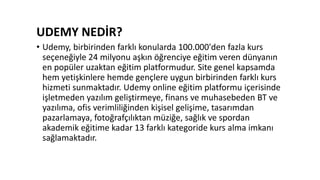 UDEMY NEDİR?
• Udemy, birbirinden farklı konularda 100.000'den fazla kurs
seçeneğiyle 24 milyonu aşkın öğrenciye eğitim veren dünyanın
en popüler uzaktan eğitim platformudur. Site genel kapsamda
hem yetişkinlere hemde gençlere uygun birbirinden farklı kurs
hizmeti sunmaktadır. Udemy online eğitim platformu içerisinde
işletmeden yazılım geliştirmeye, finans ve muhasebeden BT ve
yazılıma, ofis verimliliğinden kişisel gelişime, tasarımdan
pazarlamaya, fotoğrafçılıktan müziğe, sağlık ve spordan
akademik eğitime kadar 13 farklı kategoride kurs alma imkanı
sağlamaktadır.
 