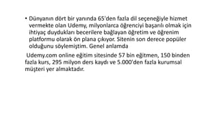 • Dünyanın dört bir yanında 65'den fazla dil seçeneğiyle hizmet
vermekte olan Udemy, milyonlarca öğrenciyi başarılı olmak için
ihtiyaç duydukları becerilere bağlayan öğretim ve öğrenim
platformu olarak ön plana çıkıyor. Sitenin son derece popüler
olduğunu söylemiştim. Genel anlamda
Udemy.com online eğitim sitesinde 57 bin eğitmen, 150 binden
fazla kurs, 295 milyon ders kaydı ve 5.000'den fazla kurumsal
müşteri yer almaktadır.
 