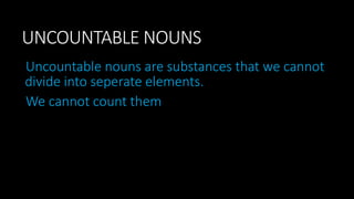 UNCOUNTABLE NOUNS
Uncountable nouns are substances that we cannot
divide into seperate elements.
We cannot count them
 