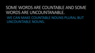SOME WORDS ARE COUNTABLE AND SOME
WORDS ARE UNCOUNTANABLE.
WE CAN MAKE COUNTABLE NOUNS PLURAL BUT
UNCOUNTABLE NOUNS.
 