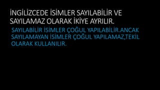 İNGİLİZCEDE İSİMLER SAYILABİLİR VE
SAYILAMAZ OLARAK İKİYE AYRILIR.
SAYILABİLİR İSİMLER ÇOĞUL YAPILABİLİR.ANCAK
SAYILAMAYAN İSİMLER ÇOĞUL YAPILAMAZ,TEKİL
OLARAK KULLANILIR.
 