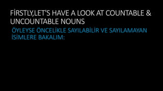 FİRSTLY,LET'S HAVE A LOOK AT COUNTABLE &
UNCOUNTABLE NOUNS
ÖYLEYSE ÖNCELİKLE SAYILABİLİR VE SAYILAMAYAN
İSİMLERE BAKALIM:
 