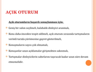 AÇIK OTURUM
Açık oturumların başarılı sonuçlanması için:
 Geniş bir salon seçilmeli, kalabalık dinleyici aranmalı,
 Konu daha önceden tespit edilmeli, açık oturum sırasında tartışmaların
verimli tarzda yürümesine gayret gösterilmeli,
 Konuşmaların sayısı çok olmamalı,
 Konuşanlar uzun açıklamalar girişmekten sakınmalı,
 Tartışmalar dinleyicilerin sabırlarını taşıracak kadar uzun süre devam
etmemelidir.
 