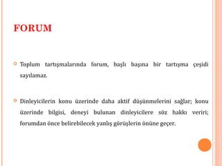 FORUM
 Toplum tartışmalarında forum, başlı başına bir tartışma çeşidi
sayılamaz.
 Dinleyicilerin konu üzerinde daha aktif düşünmelerini sağlar; konu
üzerinde bilgisi, deneyi bulunan dinleyicilere söz hakkı veriri;
forumdan önce belirebilecek yanlış görüşlerin önüne geçer.
 