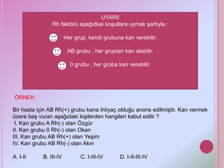 UYARI!
                Rh faktörü aşağıdkai koşullara uymak şartıyla :

                        Her grup, kendi grubuna kan verebilir.

                         AB grubu , her gruptan kan alabilir.

                          0 grubu , her gruba kan verebilir.




ÖRNEK:

Bir hasta için AB Rh(+) grubu kana ihtiyaç olduğu anons edilmiştir. Kan vermek
üzere baş vuran aşağıdaki kişilerden hangileri kabul edilir ?
 I. Kan grubu A Rh(-) olan Özgür
II. Kan grubu 0 Rh(-) olan Okan
III. Kan grubu AB Rh(+) olan Yeşim
IV. Kan grubu AB Rh(-) olan Akın

A. I-II     B. III-IV         C. I-III-IV      D. I-II-III-IV
 