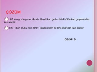 ÇÖZÜM
     AB kan grubu genel alıcıdır. Kendi kan grubu dahil bütün kan gruplarından
kan alabilir.

    Rh(+) kan grubu hem Rh(+) kandan hem de Rh(-) kandan kan alabilir.



                                                       CEVAP: D
 
