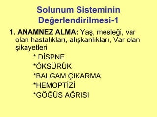 Solunum Sisteminin
Değerlendirilmesi-1
1. ANAMNEZ ALMA: Yaş, mesleği, var
olan hastalıkları, alışkanlıkları, Var olan
şikayetleri
* DİSPNE
*ÖKSÜRÜK
*BALGAM ÇIKARMA
*HEMOPTİZİ
*GÖĞÜS AĞRISI
 