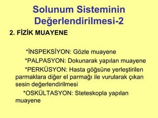 Solunum Sisteminin
Değerlendirilmesi-2
2. FİZİK MUAYENE
*İNSPEKSİYON: Gözle muayene
*PALPASYON: Dokunarak yapılan muayene
*PERKÜSYON: Hasta göğsüne yerleştirilen
parmaklara diğer el parmağı ile vurularak çıkan
sesin değerlendirilmesi
*OSKÜLTASYON: Steteskopla yapılan
muayene
 