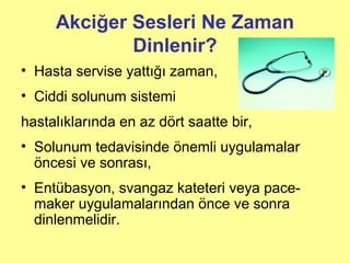 Akciğer Sesleri Ne Zaman
Dinlenir?
• Hasta servise yattığı zaman,
• Ciddi solunum sistemi
hastalıklarında en az dört saatte bir,
• Solunum tedavisinde önemli uygulamalar
öncesi ve sonrası,
• Entübasyon, svangaz kateteri veya pace-
maker uygulamalarından önce ve sonra
dinlenmelidir.
 
