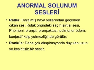 ANORMAL SOLUNUM
SESLERİ
• Raller: Daralmış hava yollarından geçerken
çıkan ses. Kulak önündeki saç hışırtısı sesi,
Pnömoni, bronşit, bronşektazi, pulmoner ödem,
konjestif kalp yetmezliğinde görülür.
• Ronküs: Daha çok ekspirasyonda duyulan uzun
ve kesintisiz bir sestir.
 