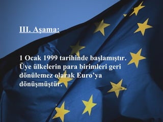 III. Aşama: 1 Ocak 1999 tarihinde başlamıştır. Üye ülkelerin para birimleri geri dönülemez olarak Euro’ya dönüşmüştür. 