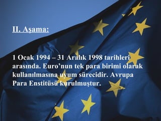 II. Aşama: 1 Ocak 1994 – 31 Aralık 1998 tarihleri arasında. Euro’nun tek para birimi olarak kullanılmasına uyum sürecidir. Avrupa Para Enstitüsü kurulmuştur. 