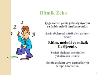 Ritmik Zeka
  Çoğu zaman ya bir şarkı söylüyordur
   ya da bir melodi mırıldanıyordur.

  Şarkı söylemeyi müzik aleti çalmayı
                sever.

    Ritim, melodi ve müzik
         ile öğrenir.
      Sesleri algılama ve ritimleri
         yakalamada ustadır.

  Sınıfta ayakları veya parmaklarıyla
           tempo tutanlardır.

                                        11
 