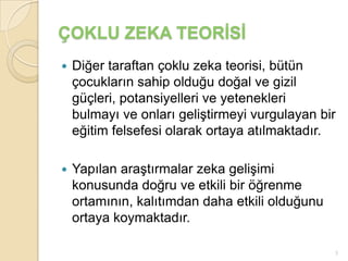 ÇOKLU ZEKA TEORİSİ
   Diğer taraftan çoklu zeka teorisi, bütün
    çocukların sahip olduğu doğal ve gizil
    güçleri, potansiyelleri ve yetenekleri
    bulmayı ve onları geliştirmeyi vurgulayan bir
    eğitim felsefesi olarak ortaya atılmaktadır.

   Yapılan araştırmalar zeka gelişimi
    konusunda doğru ve etkili bir öğrenme
    ortamının, kalıtımdan daha etkili olduğunu
    ortaya koymaktadır.

                                                 3
 