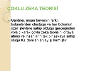 ÇOKLU ZEKA TEORİSİ

   Gardner, insan beyninin farklı
    bölümlerden oluştuğu ve her bölümün
    özel işlevlere sahip olduğu gerçeğinden
    yola çıkarak çoklu zeka teorisini ortaya
    atmış ve insanların tek bir zekaya sahip
    oluğu IQ denilen anlayışı kırmıştır.




                                               4
 