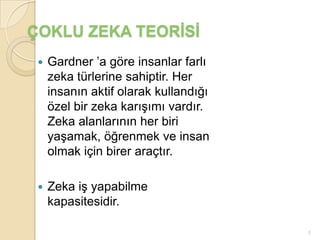 ÇOKLU ZEKA TEORİSİ
    Gardner ’a göre insanlar farlı
     zeka türlerine sahiptir. Her
     insanın aktif olarak kullandığı
     özel bir zeka karışımı vardır.
     Zeka alanlarının her biri
     yaşamak, öğrenmek ve insan
     olmak için birer araçtır.

    Zeka iş yapabilme
     kapasitesidir.

                                       5
 