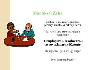 Mantıksal Zeka
       İlişkisel düşünmeyi, problem
     çözmeyi mantık yürütmeyi sever.

      İlişkileri, örüntüleri yakalama
                  peşindedir.

     Gruplayarak, sıralayarak
     ve soyutlayarak öğrenir.

     Deneysel çalışmalara ilgi duyar


          Soru sormaya bayılır.


                                        9
 