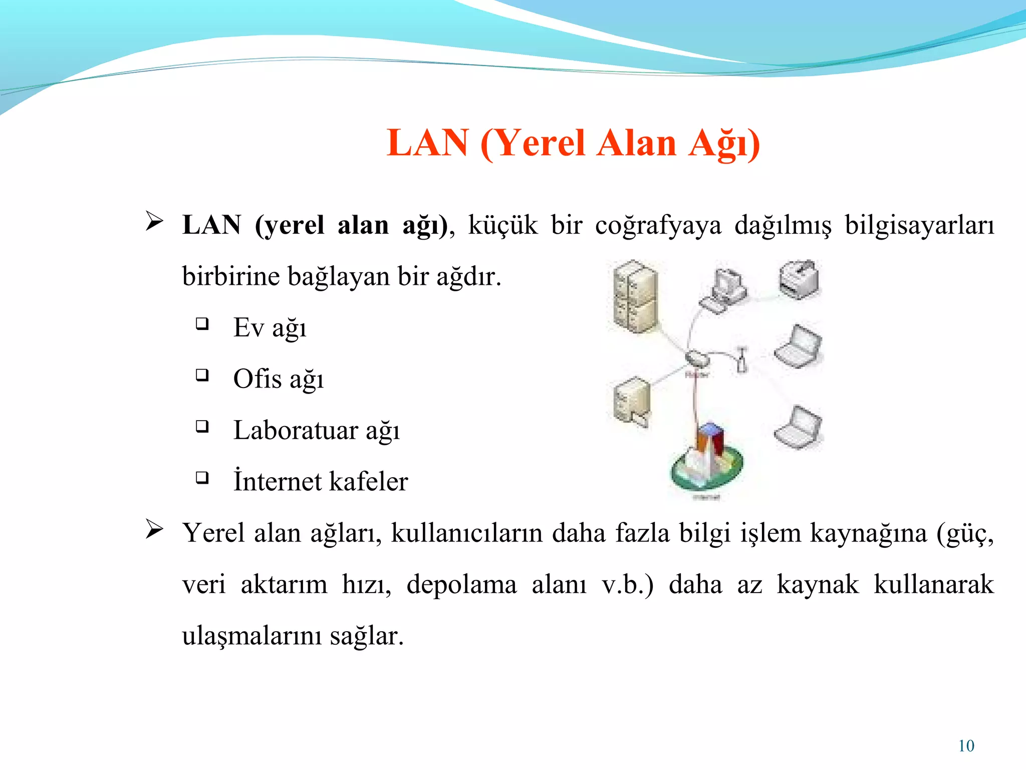 10
LAN (Yerel Alan Ağı)
 LAN (yerel alan ağı), küçük bir coğrafyaya dağılmış bilgisayarları
birbirine bağlayan bir ağdır.
 Ev ağı
 Ofis ağı
 Laboratuar ağı
 İnternet kafeler
 Yerel alan ağları, kullanıcıların daha fazla bilgi işlem kaynağına (güç,
veri aktarım hızı, depolama alanı v.b.) daha az kaynak kullanarak
ulaşmalarını sağlar.
 